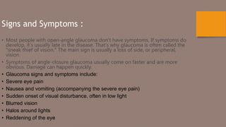 Signs and Symptoms :
• Most people with open-angle glaucoma don’t have symptoms. If symptoms do
develop, it’s usually late in the disease. That’s why glaucoma is often called the
"sneak thief of vision." The main sign is usually a loss of side, or peripheral,
vision.
• Symptoms of angle-closure glaucoma usually come on faster and are more
obvious. Damage can happen quickly.
• Glaucoma signs and symptoms include:
• Severe eye pain
• Nausea and vomiting (accompanying the severe eye pain)
• Sudden onset of visual disturbance, often in low light
• Blurred vision
• Halos around lights
• Reddening of the eye
 