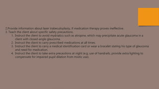 2.Provide information about laser trabeculoplasty, if medication therapy proves ineffective.
3. Teach the client about specific safety precautions.
1. Instruct the client to avoid mydriatics such as atropine, which may precipitate acute glaucoma in a
client with closed-angle glaucoma.
2. Instruct the client to carry prescribed medications at all times.
3. Instruct the client to carry a medical identification card or wear a bracelet stating his type of glaucoma
and need for medication.
4. Instruct the client to take extra precautions at night (e.g. use of handrails, provide extra lighting to
compensate for impaired pupil dilation from miotic use).
 