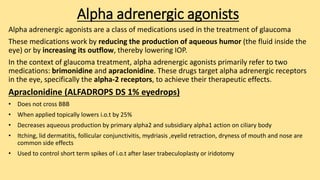 Alpha adrenergic agonists
Alpha adrenergic agonists are a class of medications used in the treatment of glaucoma
These medications work by reducing the production of aqueous humor (the fluid inside the
eye) or by increasing its outflow, thereby lowering IOP.
In the context of glaucoma treatment, alpha adrenergic agonists primarily refer to two
medications: brimonidine and apraclonidine. These drugs target alpha adrenergic receptors
in the eye, specifically the alpha-2 receptors, to achieve their therapeutic effects.
Apraclonidine (ALFADROPS DS 1% eyedrops)
• Does not cross BBB
• When applied topically lowers i.o.t by 25%
• Decreases aqueous production by primary alpha2 and subsidiary alpha1 action on ciliary body
• Itching, lid dermatitis, follicular conjunctivitis, mydriasis ,eyelid retraction, dryness of mouth and nose are
common side effects
• Used to control short term spikes of i.o.t after laser trabeculoplasty or iridotomy
 