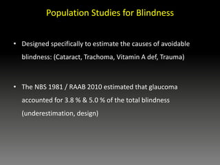 Population Studies for Blindness
• Designed specifically to estimate the causes of avoidable
blindness: (Cataract, Trachoma, Vitamin A def, Trauma)
• The NBS 1981 / RAAB 2010 estimated that glaucoma
accounted for 3.8 % & 5.0 % of the total blindness
(underestimation, design)
 