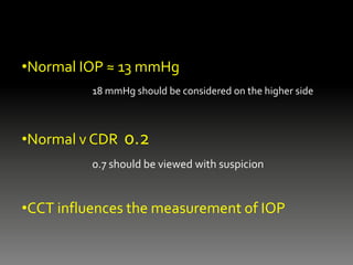 •Normal IOP ≈ 13 mmHg
18 mmHg should be considered on the higher side
•Normal v CDR 0.2
0.7 should be viewed with suspicion
•CCT influences the measurement of IOP
 
