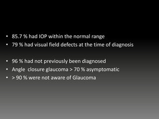 • 85.7 % had IOP within the normal range
• 79 % had visual field defects at the time of diagnosis
• 96 % had not previously been diagnosed
• Angle closure glaucoma > 70 % asymptomatic
• > 90 % were not aware of Glaucoma
 