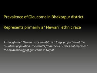 Prevalence of Glaucoma in Bhaktapur district
Represents primarily a ‘ Newari ’ ethnic race
Although the ‘ Newari ’ race constitute a large proportion of the
countries population, the results from the BGS does not represent
the epidemiology of glaucoma in Nepal
 