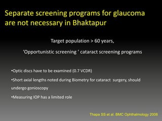 Target population > 60 years,
‘Opportunistic screening ‘ cataract screening programs
•Optic discs have to be examined (0.7 VCDR)
•Short axial lengths noted during Biometry for cataract surgery, should
undergo gonioscopy
•Measuring IOP has a limited role
.
Thapa SS et al. BMC Ophthalmology 2008
Separate screening programs for glaucoma
are not necessary in Bhaktapur
 