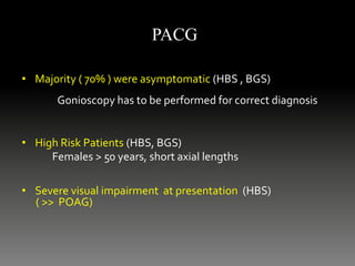 • Majority ( 70% ) were asymptomatic (HBS , BGS)
Gonioscopy has to be performed for correct diagnosis
• High Risk Patients (HBS, BGS)
Females > 50 years, short axial lengths
• Severe visual impairment at presentation (HBS)
( >> POAG)
PACG
 