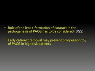 • Role of the lens / formation of cataract in the
pathogenesis of PACG has to be considered (BGS)
• Early cataract removal may prevent progression to /
of PACG in high risk patients
 