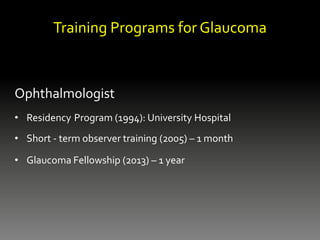 Training Programs for Glaucoma
Ophthalmologist
• Residency Program (1994): University Hospital
• Short - term observer training (2005) – 1 month
• Glaucoma Fellowship (2013) – 1 year
 