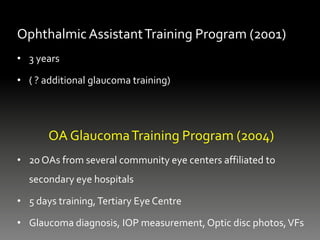 OphthalmicAssistantTraining Program (2001)
• 3 years
• ( ? additional glaucoma training)
OA GlaucomaTraining Program (2004)
• 20 OAs from several community eye centers affiliated to
secondary eye hospitals
• 5 days training,Tertiary Eye Centre
• Glaucoma diagnosis, IOP measurement, Optic disc photos,VFs
 