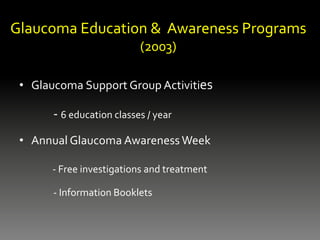 Glaucoma Education & Awareness Programs
(2003)
• Glaucoma Support Group Activities
- 6 education classes / year
• Annual Glaucoma Awareness Week
- Free investigations and treatment
- Information Booklets
 