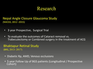 • 3 year Prospective, Surgical Trial
• To evaluate the outcomes of Cataract removal vs.
Trabeculectomy or Combined surgery in the treatment of ACG
Bhaktapur Retinal Study
(BRS, 2013- 2017)
• Diabetic Rp, AMD, Venous occlusions
• 5 year Follow Up of BGS patients (Longitudinal / Prospective
Cohort)
Nepal Angle Closure Glaucoma Study
(NACGS, 2012 -2015)
Research
 