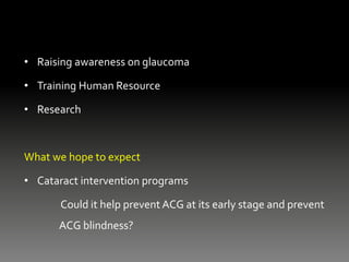 • Raising awareness on glaucoma
• Training Human Resource
• Research
What we hope to expect
• Cataract intervention programs
Could it help prevent ACG at its early stage and prevent
ACG blindness?
 
