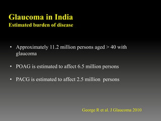 Glaucoma in India
Estimated burden of disease
• Approximately 11.2 million persons aged > 40 with
glaucoma
• POAG is estimated to affect 6.5 million persons
• PACG is estimated to affect 2.5 million persons
George R et al. J Glaucoma 2010
 