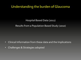 Understanding the burden of Glaucoma
Hospital Based Data (2011)
Results from a Population Based Study (2010)
• Clinical Information from these data and the Implications
• Challenges & Strategies adopted
 
