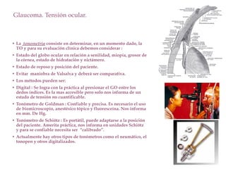 Glaucoma. Tensión ocular.
• La tonometría consiste en determinar, en un momento dado, la
TO y para su evaluación clínica debemos considerar :
• Estado del globo ocular en relación a senilidad, miopía, grosor de
la córnea, estado de hidratación y nictámero.
• Estado de reposo y posición del paciente.
• Evitar maniobra de Valsalva y deberá ser comparativa.
• Los métodos pueden ser:
• Digital : Se logra con la práctica al presionar el GO entre los
dedos índices. Es la mas accesible pero solo nos informa de un
estado de tensión no cuantificable.
• Tonómetro de Goldman : Confiable y precisa. Es necesario el uso
de biomicroscopio, anestésico tópico y fluoresceína. Nos informa
en mm. De Hg.
• Tonómetro de Schiötz : Es portátil, puede adaptarse a la posición
del paciente. Amerita práctica, nos informa en unidades Schiötz
y para se confiable necesita ser “calibrado”.
• Actualmente hay otros tipos de tonómetros como el neumático, el
tonopen y otros digitalizados.
 