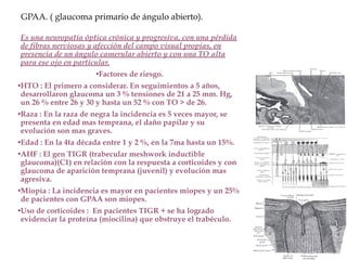 GPAA. ( glaucoma primario de ángulo abierto).
Es una neuropatía óptica crónica y progresiva, con una pérdida
de fibras nerviosas y afección del campo visual propias, en
presencia de un ángulo camerular abierto y con una TO alta
para ese ojo en particular.
•Factores de riesgo.
•HTO : El primero a considerar. En seguimientos a 5 años,
desarrollaron glaucoma un 3 % tensiones de 21 a 25 mm. Hg,
un 26 % entre 26 y 30 y hasta un 52 % con TO > de 26.
•Raza : En la raza de negra la incidencia es 5 veces mayor, se
presenta en edad mas temprana, el daño papilar y su
evolución son mas graves.
•Edad : En la 4ta década entre 1 y 2 %, en la 7ma hasta un 15%.
•AHF : El gen TIGR (trabecular meshwork inductible
glaucoma)(C1) en relación con la respuesta a corticoides y con
glaucoma de aparición temprana (juvenil) y evolución mas
agresiva.
•Miopía : La incidencia es mayor en pacientes miopes y un 25%
de pacientes con GPAA son miopes.
•Uso de corticoides : En pacientes TIGR + se ha logrado
evidenciar la proteína (miocilina) que obstruye el trabéculo.
 