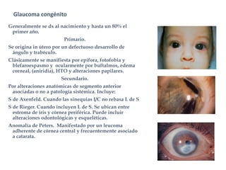 Glaucoma congénito.
Generalmente se dx al nacimiento y hasta un 80% el
primer año.
Primario.
Se origina in útero por un defectuoso desarrollo de
ángulo y trabéculo.
Clásicamente se manifiesta por epífora, fotofobia y
blefaroespasmo y ocularmente por buftalmos, edema
corneal, (aniridia), HTO y alteraciones papilares.
Secundario.
Por alteraciones anatómicas de segmento anterior
asociadas o no a patología sistémica. Incluye:
S de Axenfeld. Cuando las sinequias I/C no rebasa L de S
S de Rieger. Cuando incluyen L de S. Se ubican entre
estroma de iris y córnea periférica. Puede incluir
alteraciones odontológicas y esqueléticas.
Anomalía de Peters. Manifestado por un leucoma
adherente de córnea central y frecuentemente asociado
a catarata.
 