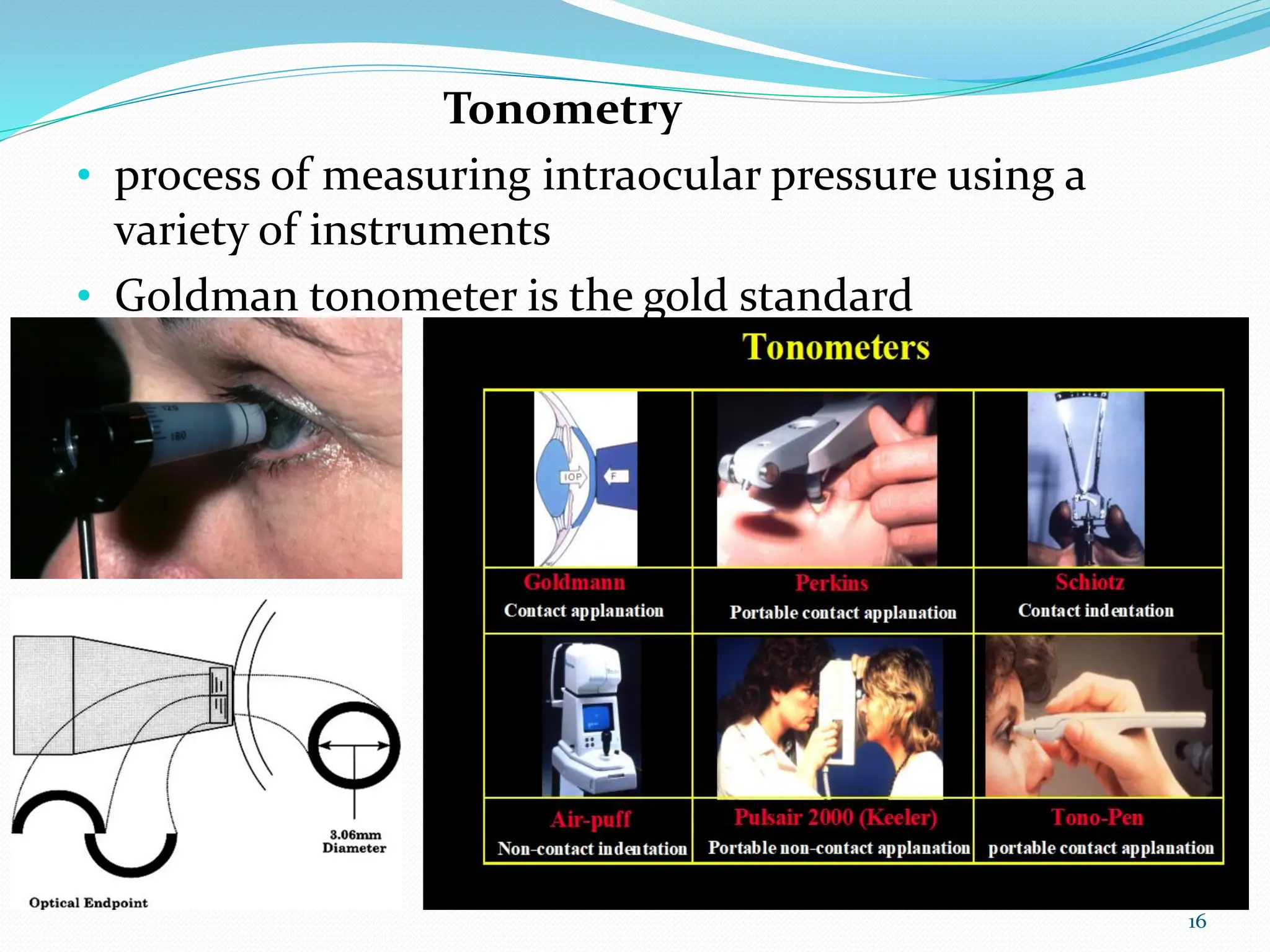 Tonometry
• process of measuring intraocular pressure using a
variety of instruments
• Goldman tonometer is the gold standard
16
 