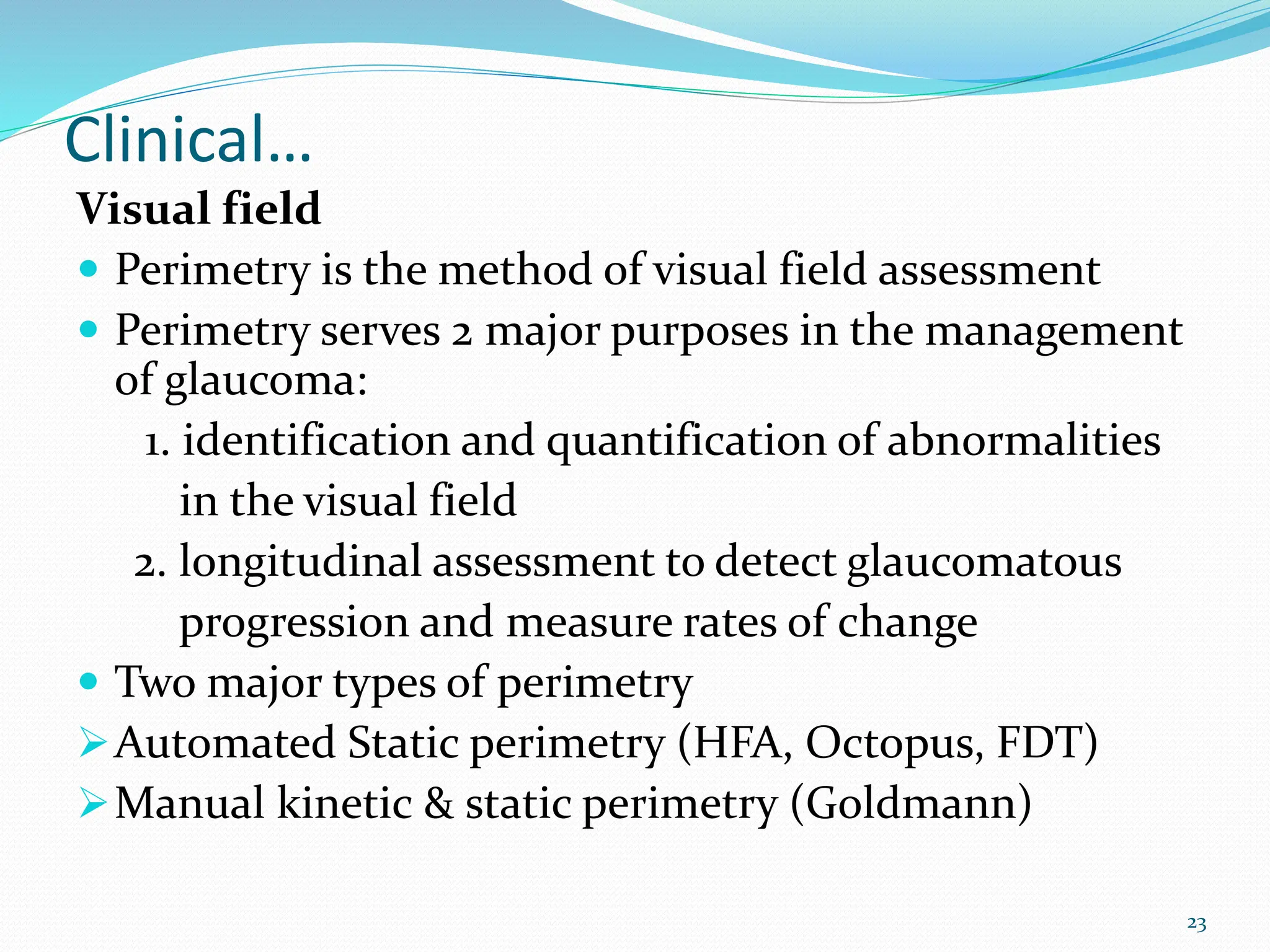 Clinical…
Visual field
 Perimetry is the method of visual field assessment
 Perimetry serves 2 major purposes in the management
of glaucoma:
1. identification and quantification of abnormalities
in the visual field
2. longitudinal assessment to detect glaucomatous
progression and measure rates of change
 Two major types of perimetry
Automated Static perimetry (HFA, Octopus, FDT)
Manual kinetic & static perimetry (Goldmann)
23
 