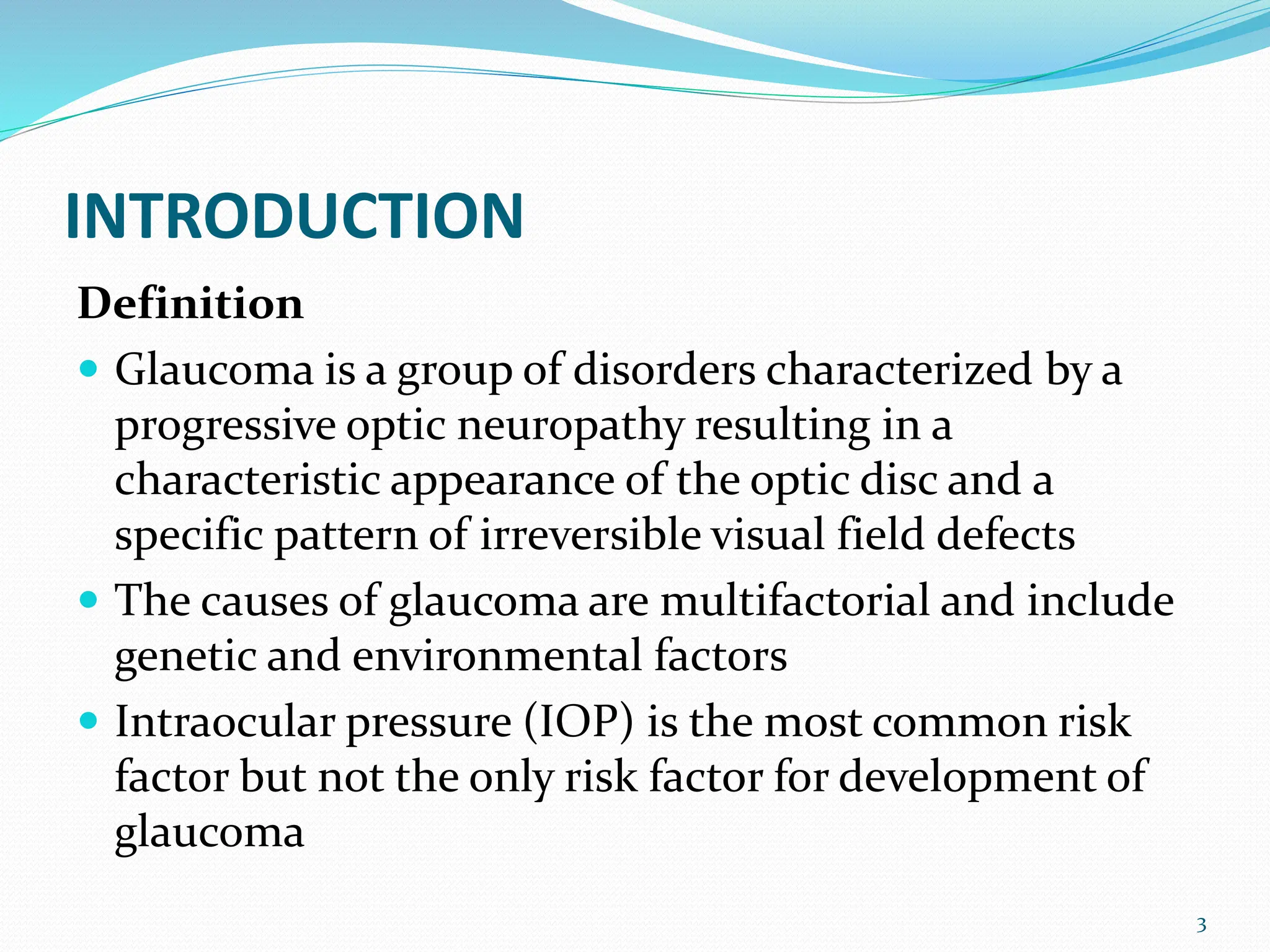 INTRODUCTION
Definition
 Glaucoma is a group of disorders characterized by a
progressive optic neuropathy resulting in a
characteristic appearance of the optic disc and a
specific pattern of irreversible visual field defects
 The causes of glaucoma are multifactorial and include
genetic and environmental factors
 Intraocular pressure (IOP) is the most common risk
factor but not the only risk factor for development of
glaucoma
3
 