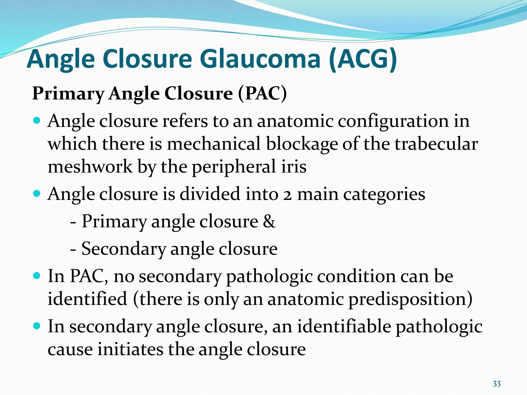 Angle Closure Glaucoma (ACG)
Primary Angle Closure (PAC)
 Angle closure refers to an anatomic configuration in
which there is mechanical blockage of the trabecular
meshwork by the peripheral iris
 Angle closure is divided into 2 main categories
- Primary angle closure &
- Secondary angle closure
 In PAC, no secondary pathologic condition can be
identified (there is only an anatomic predisposition)
 In secondary angle closure, an identifiable pathologic
cause initiates the angle closure
33
 