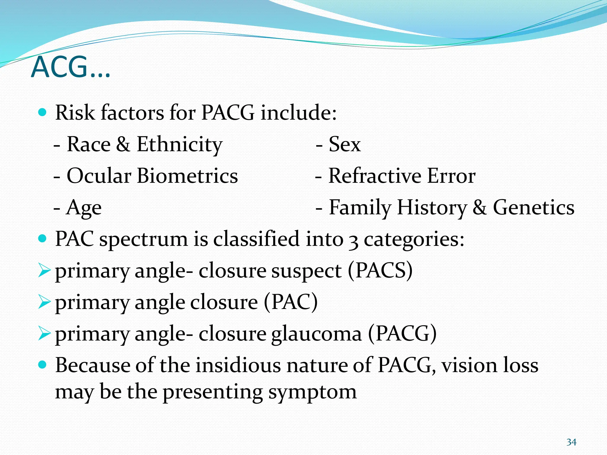 ACG…
 Risk factors for PACG include:
- Race & Ethnicity - Sex
- Ocular Biometrics - Refractive Error
- Age - Family History & Genetics
 PAC spectrum is classified into 3 categories:
primary angle- closure suspect (PACS)
primary angle closure (PAC)
primary angle- closure glaucoma (PACG)
 Because of the insidious nature of PACG, vision loss
may be the presenting symptom
34
 