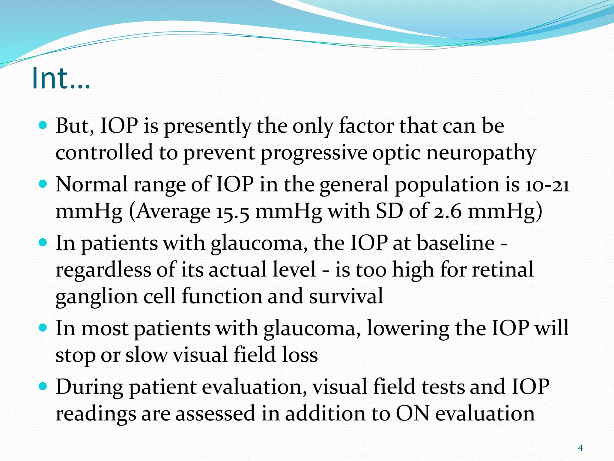 Int…
 But, IOP is presently the only factor that can be
controlled to prevent progressive optic neuropathy
 Normal range of IOP in the general population is 10-21
mmHg (Average 15.5 mmHg with SD of 2.6 mmHg)
 In patients with glaucoma, the IOP at baseline -
regardless of its actual level - is too high for retinal
ganglion cell function and survival
 In most patients with glaucoma, lowering the IOP will
stop or slow visual field loss
 During patient evaluation, visual field tests and IOP
readings are assessed in addition to ON evaluation
4
 