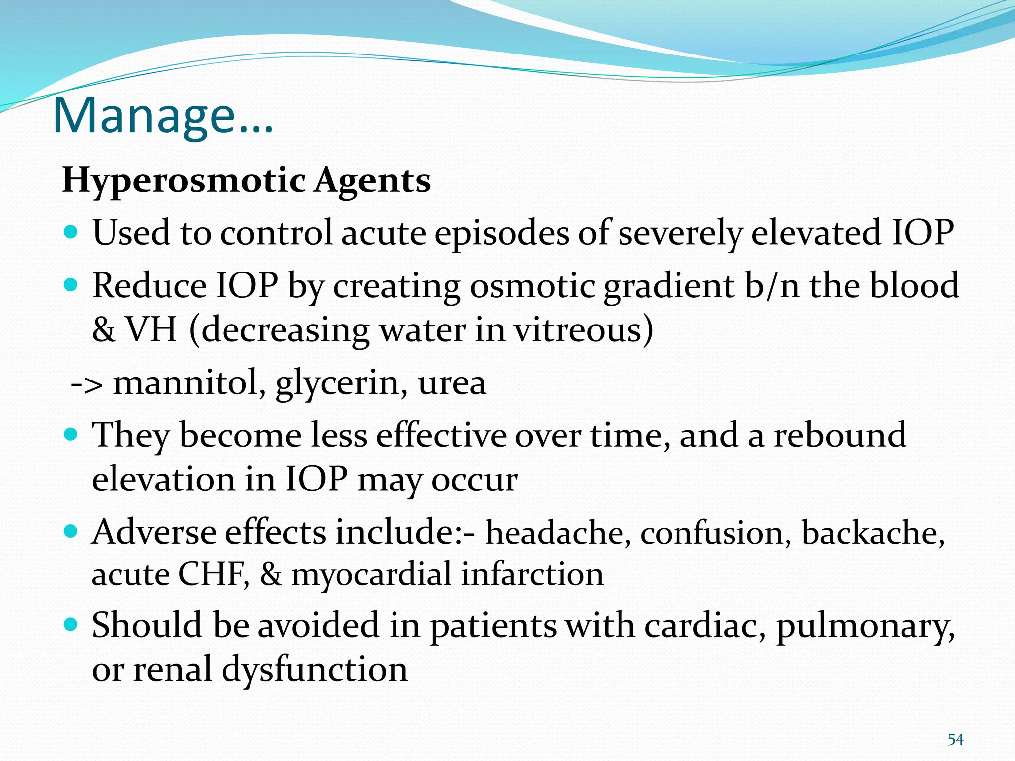 Manage…
Hyperosmotic Agents
 Used to control acute episodes of severely elevated IOP
 Reduce IOP by creating osmotic gradient b/n the blood
& VH (decreasing water in vitreous)
-> mannitol, glycerin, urea
 They become less effective over time, and a rebound
elevation in IOP may occur
 Adverse effects include:- headache, confusion, backache,
acute CHF, & myocardial infarction
 Should be avoided in patients with cardiac, pulmonary,
or renal dysfunction
54
 