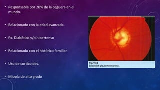 • Responsable por 20% de la ceguera en el
mundo.
• Relacionado con la edad avanzada.
• Px. Diabético y/o hipertenso
• Relacionado con el histórico familiar.
• Uso de corticoides.
• Miopía de alto grado
 