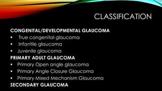 CLASSIFICATION
CONGENITAL/DEVELOPMENTAL GLAUCOMA
▪ True congenital glaucoma
▪ Infantile glaucoma
▪ Juvenile glaucoma
PRIMARY ADULT GLAUCOMA
▪ Primary Open angle glaucoma
▪ Primary Angle Closure Glaucoma
▪ Primary Mixed Mechanism Glaucoma
SECONDARY GLAUCOMA
 