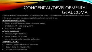 CONGENITAL/DEVELOPMENTAL
GLAUCOMA
➢ Occurs when a congenital defect in the angle of the anterior chamber obstructs the outflow of the aqueous humor.
➢ If it remains untreated causes damage to the optic nerve and blindness.
TRUE CONGENITAL GLAUCOMA
▪ Occurs when IOP increases during intrauterine period.
▪ child is born with ocular enlargement.
▪ occur in 40% of cases.
INFANTILE GLAUCOMA
▪ Occurs during third birthday
▪ occurs in about 10% of cases
▪ due to developmental trabecular dysfunction
JUVENILE GLAUCOMA
▪ hereditary autosomal dominant glaucoma
▪ Occurs during 3 to 16 years of life
▪ occurs in about 10% of cases
 