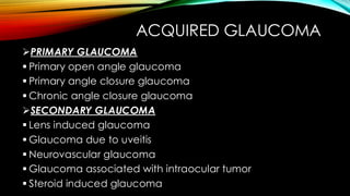 ACQUIRED GLAUCOMA
➢PRIMARY GLAUCOMA
▪ Primary open angle glaucoma
▪ Primary angle closure glaucoma
▪ Chronic angle closure glaucoma
➢SECONDARY GLAUCOMA
▪ Lens induced glaucoma
▪ Glaucoma due to uveitis
▪ Neurovascular glaucoma
▪ Glaucoma associated with intraocular tumor
▪ Steroid induced glaucoma
 