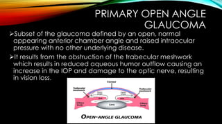 PRIMARY OPEN ANGLE
GLAUCOMA
➢Subset of the glaucoma defined by an open, normal
appearing anterior chamber angle and raised intraocular
pressure with no other underlying disease.
➢It results from the obstruction of the trabecular meshwork
which results in reduced aqueous humor outflow causing an
increase in the IOP and damage to the optic nerve, resulting
in vision loss.
 