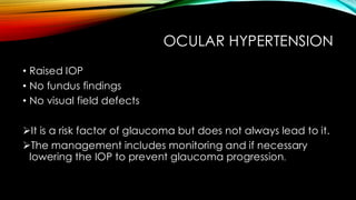OCULAR HYPERTENSION
• Raised IOP
• No fundus findings
• No visual field defects
➢It is a risk factor of glaucoma but does not always lead to it.
➢The management includes monitoring and if necessary
lowering the IOP to prevent glaucoma progression.
 