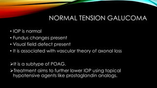 NORMAL TENSION GALUCOMA
• IOP is normal
• Fundus changes present
• Visual field defect present
• It is associated with vascular theory of axonal loss
➢It is a subtype of POAG.
➢Treatment aims to further lower IOP using topical
hypotensive agents like prostaglandin analogs.
 