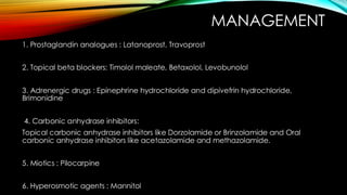 MANAGEMENT
1. Prostaglandin analogues : Latanoprost, Travoprost
2. Topical beta blockers: Timolol maleate, Betaxolol, Levobunolol
3. Adrenergic drugs : Epinephrine hydrochloride and dipivefrin hydrochloride,
Brimonidine
4. Carbonic anhydrase inhibitors:
Topical carbonic anhydrase inhibitors like Dorzolamide or Brinzolamide and Oral
carbonic anhydrase inhibitors like acetazolamide and methazolamide.
5. Miotics : Pilocarpine
6. Hyperosmotic agents : Mannitol
 