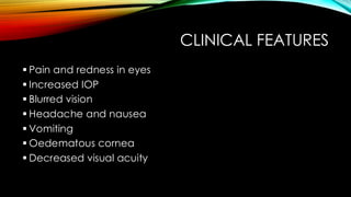 CLINICAL FEATURES
▪ Pain and redness in eyes
▪ Increased IOP
▪ Blurred vision
▪ Headache and nausea
▪ Vomiting
▪ Oedematous cornea
▪ Decreased visual acuity
 