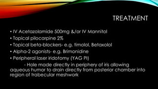 TREATMENT
• IV Acetazolamide 500mg &/or IV Mannitol
• Topical pilocarpine 2%
• Topical beta-blockers- e.g. timolol, Betaxolol
• Alpha-2 agonists- e.g. Brimonidine
• Peripheral laser iridotomy (YAG PI)
- Hole made directly in periphery of iris allowing
aqueous humor to drain directly from posterior chamber into
region of trabecular meshwork
 