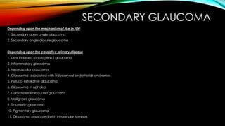 SECONDARY GLAUCOMA
Depending upon the mechanism of rise in IOP
1. Secondary open angle glaucoma
2. Secondary angle closure glaucoma
Depending upon the causative primary disease
1. Lens induced (photogenic) glaucoma
2. Inflammatory glaucoma
3. Neovascular glaucoma
4. Glaucoma associated with iridocorneal endothelial syndromes
5. Pseudo exfoliative glaucoma
6. Glaucoma in aphakia
7. Corticosteroid induced glaucoma
8. Malignant glaucoma
9. Traumatic glaucoma
10. Pigmentary glaucoma
11. Glaucoma associated with intraocular tumours
 