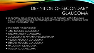 DEFINITION OF SECONDARY
GLAUCOMA
➢Secondary glaucoma occurs as a result of diseases within the eyes
such as inflammation, haemorrhage, previous surgeries, diabetes, and
steroid medication etc
➢The major types include:
▪ LENS INDUCED GLAUCOMA
▪ INFLAMMATORY GLAUCOMA
▪ GLAUCOMA IN APHAKIA/PSEUDOPHAKIA
▪ NEUROVASCULAR GLAUCOMA
▪ STEROID INDUCED GLAUCOMA
▪ MALIGNANT GLAUCOMA
▪ TRAUMATIC GLAUCOMA
 