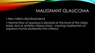 MALIGNANT GLAUCOMA
• Also called ciliovitreal block
• Normal flow of aqueous is blocked at the level of the ciliary
body, lens or anterior vitreous face , causing misdirection of
aqueous humor posteriorly into vitreous
 