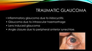 TRAUMATIC GLAUCOMA
• Inflammatory glaucoma due to iridocyclitis
• Glaucoma due to intraocular haemorrhage
• Lens induced glaucoma
• Angle closure due to peripheral anterior synechiae.
 