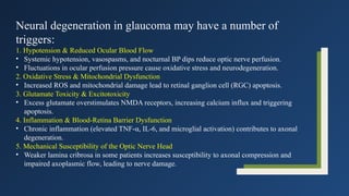 Neural degeneration in glaucoma may have a number of
triggers:
1. Hypotension & Reduced Ocular Blood Flow
• Systemic hypotension, vasospasms, and nocturnal BP dips reduce optic nerve perfusion.
• Fluctuations in ocular perfusion pressure cause oxidative stress and neurodegeneration.
2. Oxidative Stress & Mitochondrial Dysfunction
• Increased ROS and mitochondrial damage lead to retinal ganglion cell (RGC) apoptosis.
3. Glutamate Toxicity & Excitotoxicity
• Excess glutamate overstimulates NMDA receptors, increasing calcium influx and triggering
apoptosis.
4. Inflammation & Blood-Retina Barrier Dysfunction
• Chronic inflammation (elevated TNF-α, IL-6, and microglial activation) contributes to axonal
degeneration.
5. Mechanical Susceptibility of the Optic Nerve Head
• Weaker lamina cribrosa in some patients increases susceptibility to axonal compression and
impaired axoplasmic flow, leading to nerve damage.
 