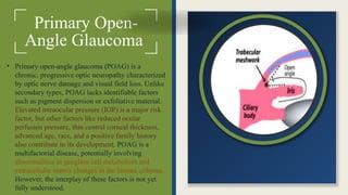 Primary Open-
Angle Glaucoma
• Primary open-angle glaucoma (POAG) is a
chronic, progressive optic neuropathy characterized
by optic nerve damage and visual field loss. Unlike
secondary types, POAG lacks identifiable factors
such as pigment dispersion or exfoliative material.
Elevated intraocular pressure (IOP) is a major risk
factor, but other factors like reduced ocular
perfusion pressure, thin central corneal thickness,
advanced age, race, and a positive family history
also contribute to its development. POAG is a
multifactorial disease, potentially involving
abnormalities in ganglion cell metabolism and
extracellular matrix changes in the lamina cribrosa.
However, the interplay of these factors is not yet
fully understood.
 
