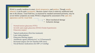 POAG is usually insidious in onset, slowly progressive, and painless. Though usually
bilateral, it can be quite asymmetric. Because central vision is relatively unaffected until
late in the disease, visual field loss, as measured by standard automated perimetry, may be
severe before symptoms are noted. POAG is diagnosed by assessment of the optic disc
appearance and the visual field.
• Direct mechanical damage
• Ischaemic damage
Normal-tension glaucoma (NTG)
Juvenile open-angle glaucoma (JOAG) Ocular hypertension
Glaucoma suspect
Topical medications (first-line treatment)
Laser trabeculoplasty
Glaucoma filtering surgery
Antifibrotic agents (Mitomycin C or 5-Fluorouracil)
Incisional surgery (for low baseline IOP cases)
Non-β-blocker medications (for IOP ≤15 mmHg)
 