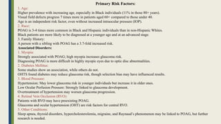Primary Risk Factors:
1. Age:
Higher prevalence with increasing age, especially in Black individuals (11% in those 80+ years).
Visual field defects progress 7 times more in patients aged 60+ compared to those under 40.
Age is an independent risk factor, even without increased intraocular pressure (IOP).
2. Race:
POAG is 3-4 times more common in Black and Hispanic individuals than in non-Hispanic Whites.
Black patients are more likely to be diagnosed at a younger age and at an advanced stage.
3. Family History:
A person with a sibling with POAG has a 3.7-fold increased risk.
Associated Disorders:
1. Myopia:
Strongly associated with POAG; high myopia increases glaucoma risk.
Diagnosing POAG is more difficult in highly myopic eyes due to optic disc abnormalities.
2. Diabetes Mellitus:
Some studies show an association, while others do not.
OHTS found diabetes may reduce glaucoma risk, though selection bias may have influenced results.
3. Blood Pressure:
Hypertension: May lower glaucoma risk in younger individuals but increase it in older ones.
Low Ocular Perfusion Pressure: Strongly linked to glaucoma development.
Overtreatment of hypertension may worsen glaucoma progression.
4. Retinal Vein Occlusion (RVO):
Patients with RVO may have preexisting POAG.
Glaucoma and ocular hypertension (OHT) are risk factors for central RVO.
5. Other Conditions:
Sleep apnea, thyroid disorders, hypercholesterolemia, migraine, and Raynaud’s phenomenon may be linked to POAG, but further
research is needed.
 