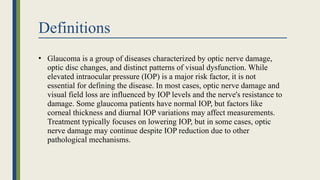 Definitions
• Glaucoma is a group of diseases characterized by optic nerve damage,
optic disc changes, and distinct patterns of visual dysfunction. While
elevated intraocular pressure (IOP) is a major risk factor, it is not
essential for defining the disease. In most cases, optic nerve damage and
visual field loss are influenced by IOP levels and the nerve's resistance to
damage. Some glaucoma patients have normal IOP, but factors like
corneal thickness and diurnal IOP variations may affect measurements.
Treatment typically focuses on lowering IOP, but in some cases, optic
nerve damage may continue despite IOP reduction due to other
pathological mechanisms.
 