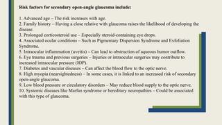 Risk factors for secondary open-angle glaucoma include:
1. Advanced age – The risk increases with age.
2. Family history – Having a close relative with glaucoma raises the likelihood of developing the
disease.
3. Prolonged corticosteroid use – Especially steroid-containing eye drops.
4. Associated ocular conditions – Such as Pigmentary Dispersion Syndrome and Exfoliation
Syndrome.
5. Intraocular inflammation (uveitis) – Can lead to obstruction of aqueous humor outflow.
6. Eye trauma and previous surgeries – Injuries or intraocular surgeries may contribute to
increased intraocular pressure (IOP).
7. Diabetes and vascular diseases – Can affect the blood flow to the optic nerve.
8. High myopia (nearsightedness) – In some cases, it is linked to an increased risk of secondary
open-angle glaucoma.
9. Low blood pressure or circulatory disorders – May reduce blood supply to the optic nerve.
10. Systemic diseases like Marfan syndrome or hereditary neuropathies – Could be associated
with this type of glaucoma.
 