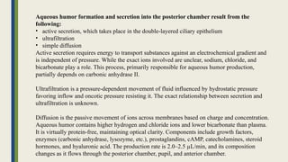 Aqueous humor formation and secretion into the posterior chamber result from the
following:
• active secretion, which takes place in the double-layered ciliary epithelium
• ultrafiltration
• simple diffusion
Active secretion requires energy to transport substances against an electrochemical gradient and
is independent of pressure. While the exact ions involved are unclear, sodium, chloride, and
bicarbonate play a role. This process, primarily responsible for aqueous humor production,
partially depends on carbonic anhydrase II.
Ultrafiltration is a pressure-dependent movement of fluid influenced by hydrostatic pressure
favoring inflow and oncotic pressure resisting it. The exact relationship between secretion and
ultrafiltration is unknown.
Diffusion is the passive movement of ions across membranes based on charge and concentration.
Aqueous humor contains higher hydrogen and chloride ions and lower bicarbonate than plasma.
It is virtually protein-free, maintaining optical clarity. Components include growth factors,
enzymes (carbonic anhydrase, lysozyme, etc.), prostaglandins, cAMP, catecholamines, steroid
hormones, and hyaluronic acid. The production rate is 2.0–2.5 µL/min, and its composition
changes as it flows through the posterior chamber, pupil, and anterior chamber.
 