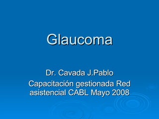 Glaucoma Dr. Cavada J.Pablo Capacitación gestionada Red asistencial CABL Mayo 2008 