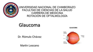 UNIVERSIDAD NACIONAL DE CHIMBORAZO
FACULTAD DE CIENCIAS DE LA SALUD
CARRERA DE MEDICINA
ROTACIÓN DE OFTALMOLOGÍA
Glaucoma
Dr. Rómulo Chávez
Martín Lescano
 